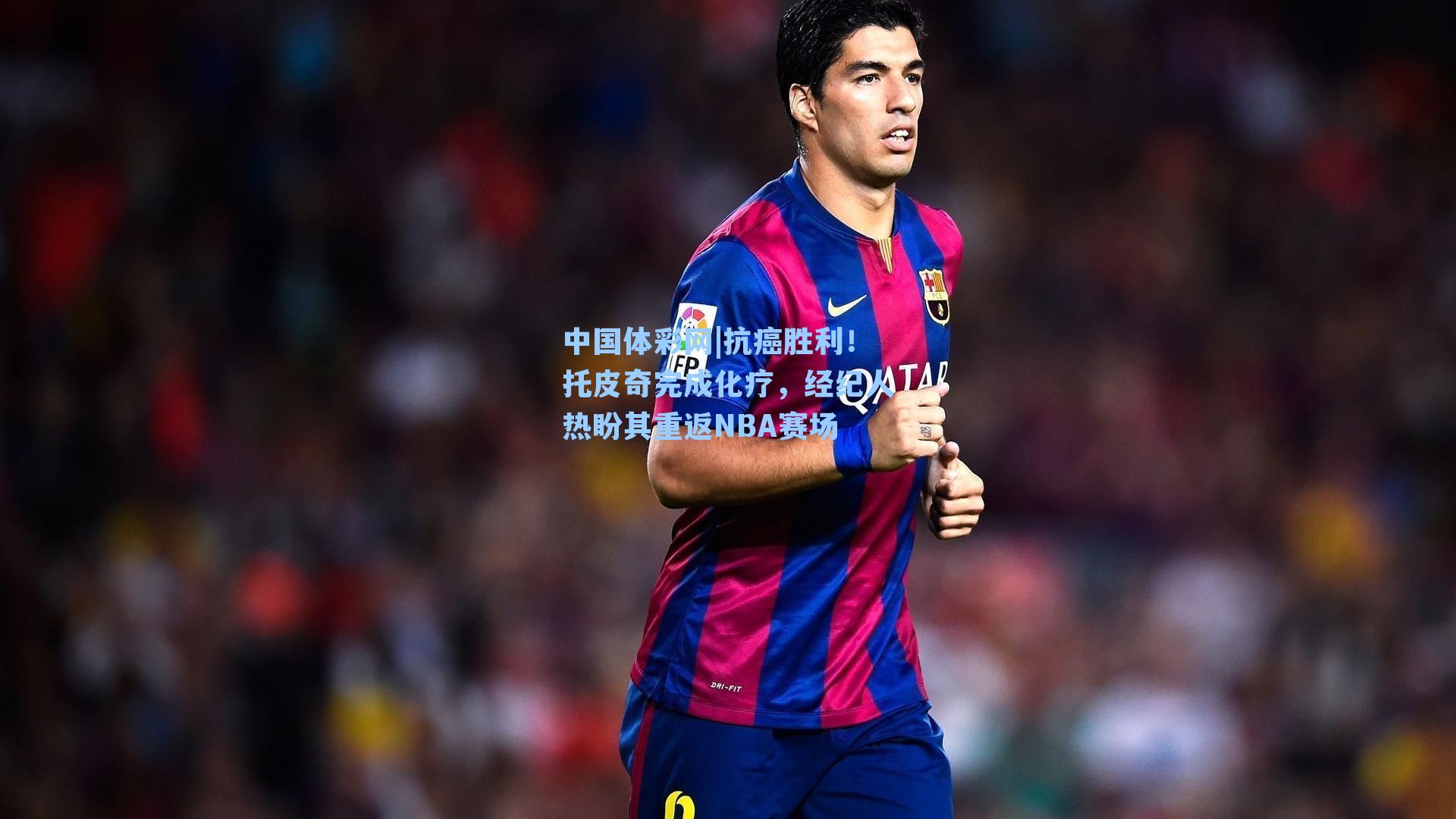 抗癌胜利！托皮奇完成化疗，经纪人热盼其重返NBA赛场