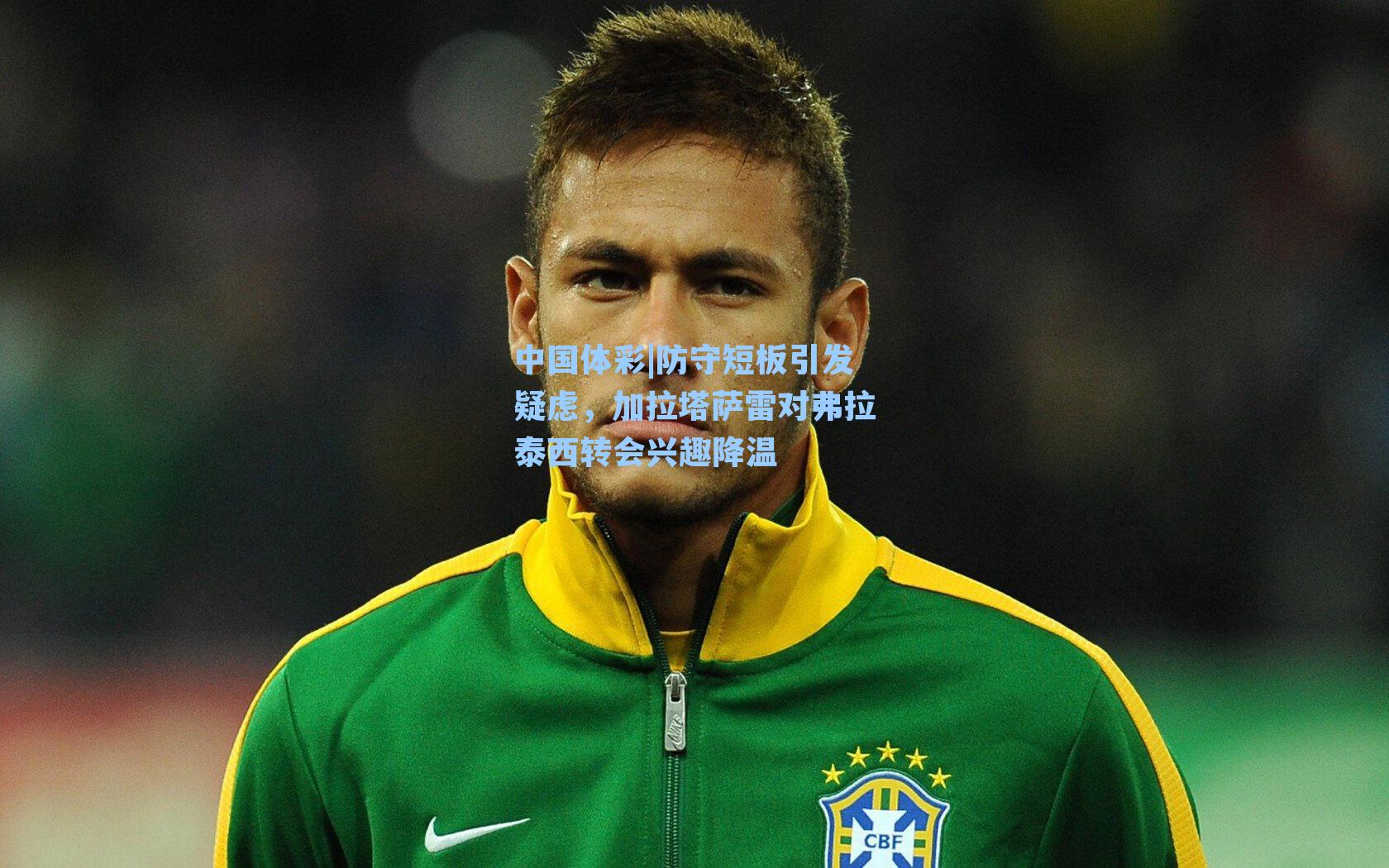 防守短板引发疑虑，加拉塔萨雷对弗拉泰西转会兴趣降温