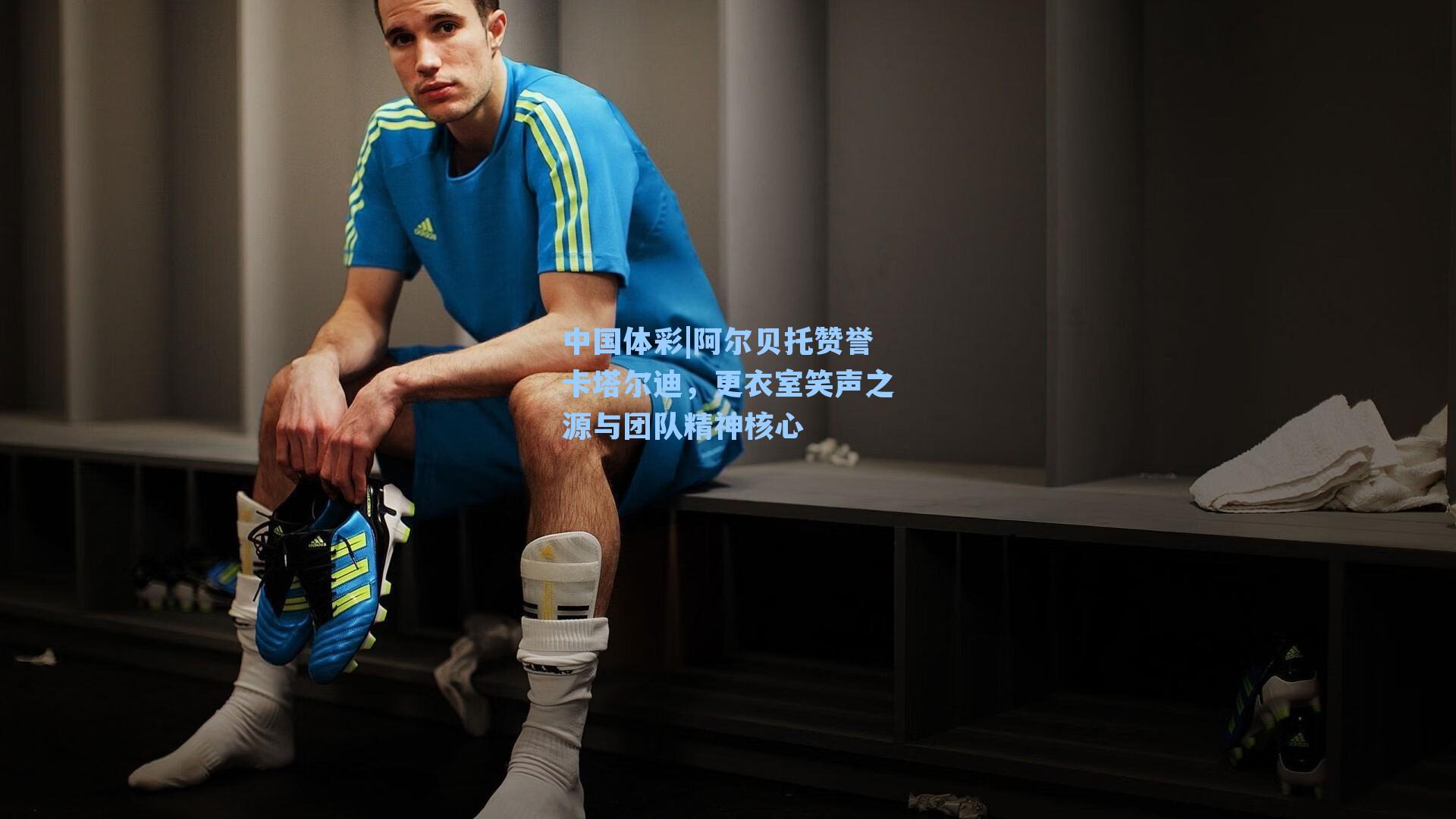 阿尔贝托赞誉卡塔尔迪，更衣室笑声之源与团队精神核心