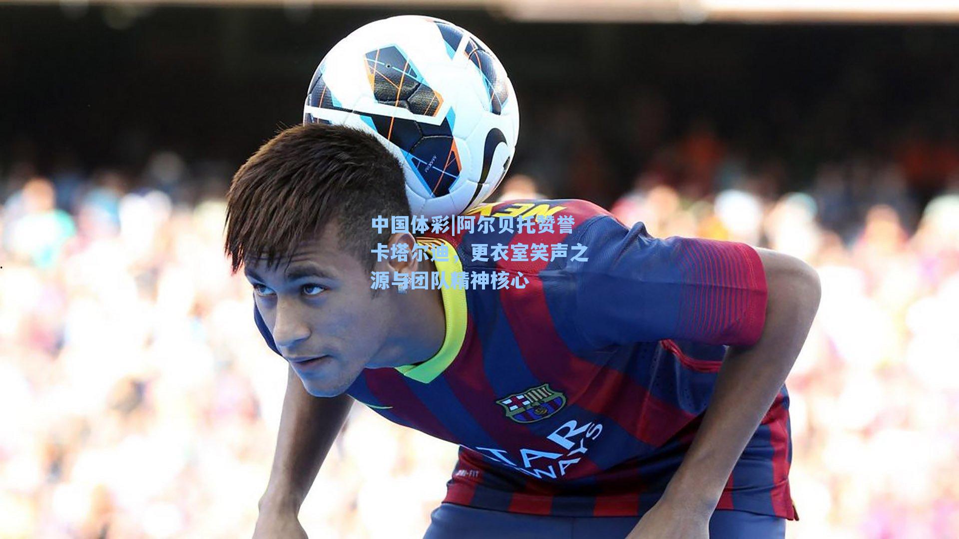 阿尔贝托赞誉卡塔尔迪，更衣室笑声之源与团队精神核心